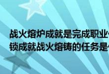 战火熔炉成就是完成职业任务还是职业大厅任务（WOW解锁成就战火熔铸的任务是什么）