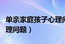 单亲家庭孩子心理问题的原因（单亲孩子的心理问题）