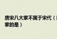 唐宋八大家不属于宋代（以下哪个历史人物不属于唐宋八大家的是）