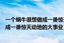 一个蜗牛很想做成一番惊天动地的大事业（一只蜗牛很想做成一番惊天动地的大事业 作文500字）