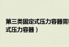 第三类固定式压力容器需要配备安全管理员吗（第三类固定式压力容器）