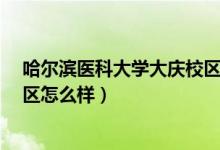 哈尔滨医科大学大庆校区怎么样?（哈尔滨医科大学大庆校区怎么样）