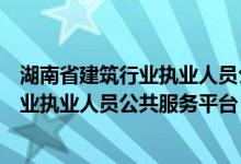 湖南省建筑行业执业人员公共服务平台查询（湖南省建筑行业执业人员公共服务平台）