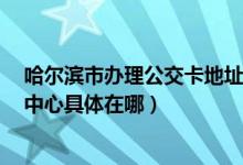 哈尔滨市办理公交卡地址在哪里（想知道  哈市公交卡办理中心具体在哪）