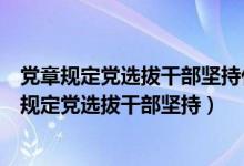 党章规定党选拔干部坚持什么任人唯贤反对任人唯亲（党章规定党选拔干部坚持）