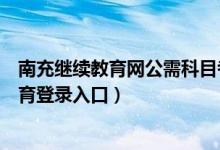 南充继续教育网公需科目考试答案（南充市公需科目继续教育登录入口）