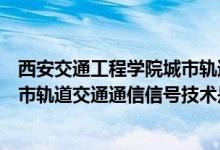 西安交通工程学院城市轨道交通通信信号技术专业咋样（城市轨道交通通信信号技术是干什么的）