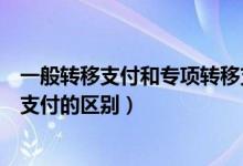 一般转移支付和专项转移支付（一般性转移支付与专项转移支付的区别）