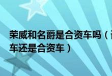 荣威和名爵是合资车吗（请教上汽集团的荣威和名爵是国产车还是合资车）