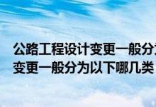 公路工程设计变更一般分为以下哪几类类型（公路工程设计变更一般分为以下哪几类）