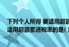 下列个人所得 要适用超额累进税率的是（下列个人所得 要适用超额累进税率的是( )）