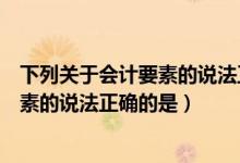 下列关于会计要素的说法正确的是哪一项（下列关于会计要素的说法正确的是）