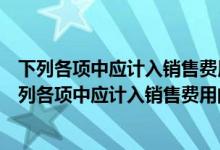 下列各项中应计入销售费用的有预计产品质量保证损失（下列各项中应计入销售费用的有）