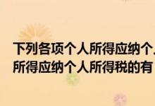 下列各项个人所得应纳个人所得税的有什么（下列各项个人所得应纳个人所得税的有）