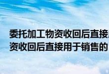 委托加工物资收回后直接用于销售的会计处理（委托加工物资收回后直接用于销售的）