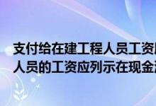 支付给在建工程人员工资属于什么现金流（支付给在建工程人员的工资应列示在现金流量表( )项目中）