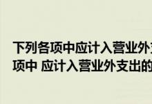 下列各项中应计入营业外支出的有公益性捐赠支出（下列各项中 应计入营业外支出的有( )）