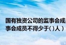 国有独资公司的监事会成员不得少于三人（国有独资公司监事会成员不得少于( )人）