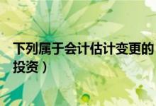 下列属于会计估计变更的（属于会计估计变更的有长期股权投资）