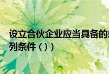 设立合伙企业应当具备的条件有（设立合伙企业应当具备下列条件 ( )）