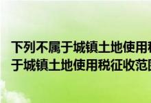 下列不属于城镇土地使用税征税范围的是（下列地区中 不属于城镇土地使用税征收范围的是()）