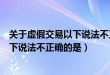 关于虚假交易以下说法不正确的是哪一项（关于虚假交易以下说法不正确的是）