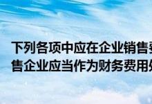 下列各项中应在企业销售费用科目核算的是（下列项目中 销售企业应当作为财务费用处理的有( )）