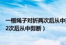 一根绳子对折两次后从中剪断绳子变为几段（一根绳子对折2次后从中剪断）