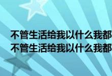 不管生活给我以什么我都报之以微笑给我什么我就是什么（不管生活给我以什么我都报之以微笑）