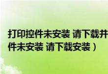 打印控件未安装 请下载并安装客户端插件（电脑出现打印控件未安装 请下载安装）