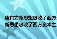 康有为新思想吸收了西方资本主义的什么思想（康有为的维新思想吸收了西方资本主义）