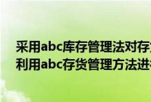 采用abc库存管理法对存货进行控制时应当重点控制的是（利用abc存货管理方法进行存货管理的步骤有哪些）