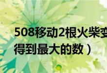 508移动2根火柴变最大（508移动两根火柴得到最大的数）