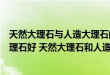 天然大理石与人造大理石的区别（天然大理石好还是人造大理石好 天然大理石和人造大理石的优）