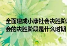 全面建成小康社会决胜阶段是在什么时期（全面建成小康社会的决胜阶段是什么时期）