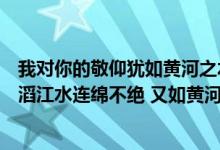 我对你的敬仰犹如黄河之水滔滔不绝（我对你的敬仰犹如滔滔江水连绵不绝 又如黄河泛滥一发不可收拾）