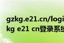 gzkg.e21.cn/login/login1.php?id=5（gzkg e21 cn登录系统）