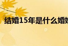 结婚15年是什么婚姻（结婚15年是什么婚）