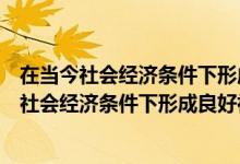 在当今社会经济条件下形成良好社会的条件是什么（在当代社会经济条件下形成良好社会的条件是什么）