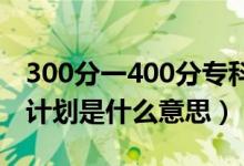 300分一400分专科公办学校（高职院校专项计划是什么意思）