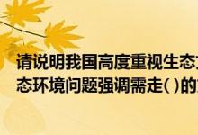 请说明我国高度重视生态文明建设的原因（我国高度重视生态环境问题强调需走( )的文明发展道路）