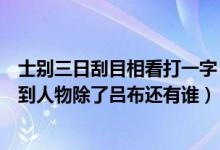 士别三日刮目相看打一字（士别三日当刮目相看的典故涉及到人物除了吕布还有谁）