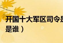 开国十大军区司令是谁啊（开国十大军区司令是谁）