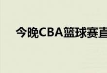 今晚CBA篮球赛直播（今晚cba篮球赛）