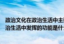 政治文化在政治生活中主要有以下哪些功能（政治文化在政治生活中发挥的功能是什么）