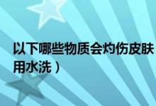 以下哪些物质会灼伤皮肤（以下什么物质引起的皮肤灼伤禁用水洗）