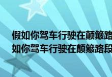 假如你驾车行驶在颠簸路段时以下做法正确的是什么?（假如你驾车行驶在颠簸路段时以下做法正确的是什么）