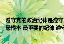 遵守党的政治纪律是遵守党的全部纪律的基础（什么是党的最根本 最重要的纪律 遵守党的政治纪律是遵守党的全部）