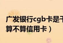 广发银行cgb卡是干什么用的（广发银行CGB算不算信用卡）