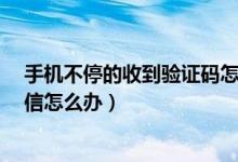 手机不停的收到验证码怎么办?（手机不停的收到验证码短信怎么办）